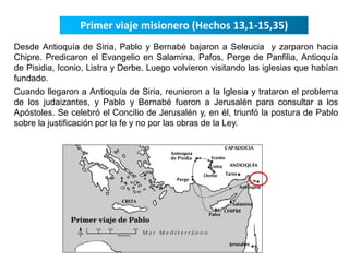 Primer viaje misionero (Hechos 13,1-15,35) 
Desde Antioquía de Siria, Pablo y Bernabé bajaron a Seleucia y zarparon hacia 
Chipre. Predicaron el Evangelio en Salamina, Pafos, Perge de Panfilia, Antioquía 
de Pisidia, Iconio, Listra y Derbe. Luego volvieron visitando las iglesias que habían 
fundado. 
Cuando llegaron a Antioquía de Siria, reunieron a la Iglesia y trataron el problema 
de los judaizantes, y Pablo y Bernabé fueron a Jerusalén para consultar a los 
Apóstoles. Se celebró el Concilio de Jerusalén y, en él, triunfó la postura de Pablo 
sobre la justificación por la fe y no por las obras de la Ley. 
 
