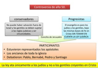 Controversia de año 50. 
conservadores Progresistas 
No puede haber salvación fuera de 
Israel y los gentiles se deben sujetar 
a las reglas judaicas y ser 
circuncidados. 
El evangelio es para los 
judíos y los gentiles, bajo 
las mismas bases de fe en 
Cristo SIN TOMAR EN 
Concilio de Jerusalén CUENTA LA LEY jUDÁICA 
PARTICIPANTES 
• Estuvieron representados los apóstoles 
• Los ancianos de toda la iglesia 
• Debatieron: Pablo, Bernabé, Pedro y Santiago 
La ley ata únicamente a los judíos y no a los gentiles creyentes en Cristo 
 