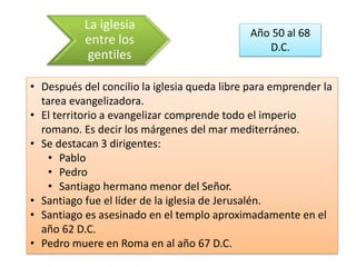 La iglesia 
entre los 
gentiles 
Año 50 al 68 
D.C. 
• Después del concilio la iglesia queda libre para emprender la 
tarea evangelizadora. 
• El territorio a evangelizar comprende todo el imperio 
romano. Es decir los márgenes del mar mediterráneo. 
• Se destacan 3 dirigentes: 
• Pablo 
• Pedro 
• Santiago hermano menor del Señor. 
• Santiago fue el líder de la iglesia de Jerusalén. 
• Santiago es asesinado en el templo aproximadamente en el 
año 62 D.C. 
• Pedro muere en Roma en al año 67 D.C. 
 