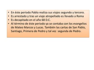 • En éste periodo Pablo realiza sus viajes segundo y tercero. 
• Es arrestado y tras un viaje atropellado es llevado a Roma 
• Es decapitado en el año 68 D.C. 
• Al término de éste periodo ya se contaba con los evangelios 
de Mateo Marcos y Lucas. También las cartas de San Pablo, 
Santiago, Primera de Pedro y tal vez segunda de Pedro. 
 