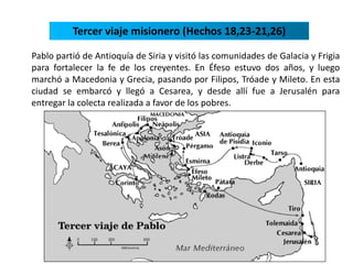 Tercer viaje misionero (Hechos 18,23-21,26) 
Pablo partió de Antioquía de Siria y visitó las comunidades de Galacia y Frigia 
para fortalecer la fe de los creyentes. En Éfeso estuvo dos años, y luego 
marchó a Macedonia y Grecia, pasando por Filipos, Tróade y Mileto. En esta 
ciudad se embarcó y llegó a Cesarea, y desde allí fue a Jerusalén para 
entregar la colecta realizada a favor de los pobres. 
 