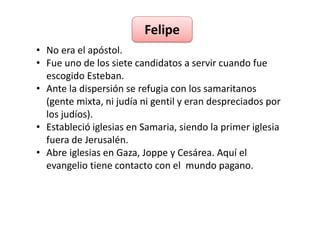 Felipe 
• No era el apóstol. 
• Fue uno de los siete candidatos a servir cuando fue 
escogido Esteban. 
• Ante la dispersión se refugia con los samaritanos 
(gente mixta, ni judía ni gentil y eran despreciados por 
los judíos). 
• Estableció iglesias en Samaria, siendo la primer iglesia 
fuera de Jerusalén. 
• Abre iglesias en Gaza, Joppe y Cesárea. Aquí el 
evangelio tiene contacto con el mundo pagano. 
 
