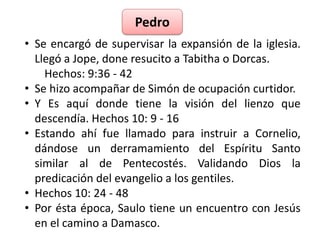 Pedro 
• Se encargó de supervisar la expansión de la iglesia. 
Llegó a Jope, done resucito a Tabitha o Dorcas. 
Hechos: 9:36 - 42 
• Se hizo acompañar de Simón de ocupación curtidor. 
• Y Es aquí donde tiene la visión del lienzo que 
descendía. Hechos 10: 9 - 16 
• Estando ahí fue llamado para instruir a Cornelio, 
dándose un derramamiento del Espíritu Santo 
similar al de Pentecostés. Validando Dios la 
predicación del evangelio a los gentiles. 
• Hechos 10: 24 - 48 
• Por ésta época, Saulo tiene un encuentro con Jesús 
en el camino a Damasco. 
 