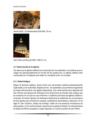 IGLESIA CATOLICA.
10
Santa Sofía, Constantinopla (532-562, 33 m).
San Pedro de Roma(1546-,1590 41 m).
2.1 Hasta donde es la iglesia
Se sabe que la iglesia católica fue construida por los apóstoles, se sostiene que su
origen fue aproximadamente en el año 30 de nuestra era. La iglesia católica está
compuesta por 23 iglesias que están en completa unión con el papa.
2.1.1 Edad Antigua
Según la doctrina católica, Jesús fundó una comunidad cristiana jerárquicamente
organizada y con autoridad, dirigida por los. los apóstoles y los primeros seguidores
de Jesús estructuraron una iglesia organizada. Una carta escrita poco después del
año 100 por san Ignacio de Antioquía a los de Esmirna es el texto más antiguo que
se conserva en el cual se usa el término ἡ καθολική ἐκκλησία (la Iglesia católica o
universal. El mismo Ignacio de Antioquía testimonia la existencia de una jerarquía
de tres grados que consistía en obispos, presbíteros (sacerdotes) y diáconos. En el
siglo III, San Cipriano, obispo de Cartago, habla de una jerarquía monárquica de
siete grados, en la cual la posición suprema la ocupaba el obispo. En esta jerarquía
el obispo de Roma ocupaba un lugar especial, en cuanto sucesor de san Pedro.
 
