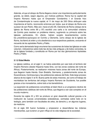 IGLESIA CATOLICA.
11
Además, el que el obispo de Roma llegara a tener una importancia particularmente
grande, se debió, según algunos, por motivos políticos: Roma fue la capital del
Imperio Romano hasta que el Emperador Constantino I el Grande hizo
de Constantinopla la nueva capital, el 11 de mayo de 330. Otros atribuyen esta
importancia al hecho, reconocido entonces por todos, que el obispo de Roma era
sucesor de san Pedro. Más aún, hacia el año 95, Clemente de Roma (obispo de la
Iglesia de Roma entre 89 y 97) escribió una carta a la comunidad cristiana
de Corinto para resolver un problema interno, sugiriendo su primacía sobre las
Iglesias particulares. En efecto, habían surgido levantamientos contra
los presbíteros-epíscopos en Corinto y Clemente, como obispo de la Iglesia de
Roma, los llamó al orden y a la obediencia a sus respectivos pastores, evocando el
recuerdo de los apóstoles Pedro y Pablo.
Como sería demasiado largo enumerar las sucesiones de todas las Iglesias en este
volumen, indicaremos sobre todo las de las más antiguas y de todos conocidas, la
de la Iglesia fundada y constituida en Roma por los dos gloriosísimos Apóstoles
Pedro y Pablo.
2.1.2 Edad Media
La Iglesia católica, en el siglo V, se había extendido por casi todo el territorio del
Imperio Romano (desde Hispania hasta Siria, con las zonas costeras del norte de
África). Posteriormente, se realizaron misiones hacia zonas del norte de Europa,
que llegaron hasta Irlanda, Gran Bretaña, Germania, y posteriormente zonas de
Escandinavia, Centroeuropa y las poblaciones eslavas del Este. Este largo proceso
abarca de los siglos V al XI. Buena parte de estas misiones, así como el trabajo de
recristalizar los territorios del antiguo Imperio Romano de Occidente, fue posible
gracias a los monasterios, sobre todo a los benedictinos.
La expansión de poblaciones convertidas al Islam llevó a un progresivo declive de
las poblaciones católicas del norte de África, que llegaría a ser casi completo en el
mundo moderno.
Durante los siglos XI y XIV se produce un gran desarrollo cultural gracias a la
institución de nuevas universidades eclesiásticas, centradas sobre todo en la
teología, pero también con facultades de artes, de derecho y, en algunos lugares,
de medicina.
En el siglo XIII fueron fundadas y empezaron a desarrollarse las órdenes
mendicantes, que tuvieron un gran influjo en la vida religiosa de la sociedad.
 