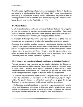 IGLESIA CATOLICA.
12
Hacia finales del siglo XIV se produjo un cisma, conocido como Cisma de Occidente,
que afectó a la Iglesia católica desde 1378 hasta 1417, y que provocó fuertes
tensiones y el surgimientos de ideas de tipo conciliaristas, según las cuales un
concilio podría tener más autoridad que el Papa en algunos puntos. El conciliarismo
fue condenado en el concilio V de Letrán en 1516.
2.1.3 Edad Moderna
La Iglesia católica afronta profundos cambios en la Edad Moderna. Por una parte,
se inicia una expansión de las misiones hacia algunas zonas de África y Asia y hacia
América desde los viajes y conquistas de españoles y portugueses. Por otro lado,
se viven fuertes tensiones internas y un deseo profundo de reforma.
La invención de la imprenta permitió una mayor difusión de la Biblia y de sus
traducciones, que empezaron a circular entre los católicos en diversos lugares.
El rechazo de la autoridad papal por causas de independencia política y económica
y el rechazo de Martín Lutero al hecho de que se cobrara dinero por las indulgencias,
provocó el surgimiento del protestantismo en 1517. En el mismo siglo XVI, empezó
a desarrollarse el calvinismo en Suiza, y luego se extendió rápidamente en otros
países europeos. Un importante cisma siguió con el surgimiento de la Iglesia
Anglicana (nacida del Acta de Supremacía inglesa en 1534).
3.1 ¿Porque es tan importante la iglesia católica en la ciudad de Zacatecas?
Pues es una parte muy importante ya que según estadísticas del Director de
Asuntos Religiosos del gobierno estatal, Gerardo Luna Tumoine, indicó que, según
el último censo, Zacatecas es el segundo estado en la República con mayor
presencia católica, superado sólo por Guanajuato, ya que 93.5 por ciento de los
zacatecanos profesan esta religión, es decir, un millón 100 mil personas.
Las cifras del Instituto Nacional de Estadística y Geografía (Inegi) concuerdan con
el dicho del funcionario. Los indicadores señalan también que, aunque la religión
católica ha perdido terreno en el territorio nacional con el paso del tiempo,
Zacatecas se mantiene como un bastión para el catolicismo mexicano.
En Zacatecas la religión católica si es importante ya que como se mostró anterior
mente es el 2do estado en profesar de lleno esta religión, aparte de que nuestro
estado de Zacatecas es, además, la entidad con menos ciudadanos que profesan
una religión distinta a la católica o que no sigan a culto religioso alguno.
 