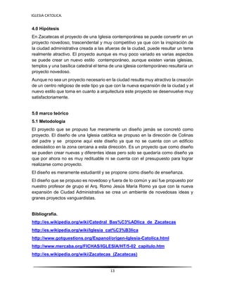 IGLESIA CATOLICA.
13
4.0 Hipótesis
En Zacatecas el proyecto de una Iglesia contemporánea se puede convertir en un
proyecto novedoso, trascendental y muy competitivo ya que con la inspiración de
la ciudad administrativa creada a las afueras de la ciudad, puede resultar un tema
realmente atractivo. El proyecto aunque es muy poco variado es varias aspectos
se puede crear un nuevo estilo contemporáneo, aunque existen varias iglesias,
templos y una basílica catedral el tema de una iglesia contemporáneo resultaría un
proyecto novedoso.
Aunque no sea un proyecto necesario en la ciudad resulta muy atractivo la creación
de un centro religioso de este tipo ya que con la nueva expansión de la ciudad y el
nuevo estilo que toma en cuanto a arquitectura este proyecto se desenvuelve muy
satisfactoriamente.
5.0 marco teórico
5.1 Metodología
El proyecto que se propuso fue meramente un diseño jamás se concretó como
proyecto. El diseño de una Iglesia católica se propuso en la dirección de Colinas
del padre y se propone aquí este diseño ya que no se cuenta con un edificio
eclesiástico en la zona cercana a esta dirección. Es un proyecto que como diseño
se pueden crear nuevas y diferentes ideas pero solo se quedaría como diseño ya
que por ahora no es muy redituable ni se cuenta con el presupuesto para lograr
realizarse como proyecto.
El diseño es meramente estudiantil y se propone como diseño de enseñanza.
El diseño que se propuso es novedoso y fuera de lo común y así fue propuesto por
nuestro profesor de grupo el Arq. Romo Jesús María Romo ya que con la nueva
expansión de Ciudad Administrativa se crea un ambiente de novedosas ideas y
granes proyectos vanguardistas.
Bibliografía.
http://es.wikipedia.org/wiki/Catedral_Bas%C3%ADlica_de_Zacatecas
http://es.wikipedia.org/wiki/Iglesia_cat%C3%B3lica
http://www.gotquestions.org/Espanol/origen-Iglesia-Catolica.html
http://www.mercaba.org/FICHAS/IGLESIA/HT/5-02_capitulo.htm
http://es.wikipedia.org/wiki/Zacatecas_(Zacatecas)
 