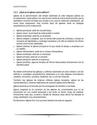 IGLESIA CATOLICA.
3
1.2.1 ¿Qué es la iglesia como edificio?
Iglesia es la denominación del templo destinado al culto religioso público en
el cristianismo. Cada edificio con esa función recibe la misma denominación que la
asamblea o reunión de fieles que acuden a él y que la institución eclesiástica, así
como otras acepciones. Hay muchos tipos de iglesias, tanto en tipología
arquitectónica como institucional.
 Iglesia parroquial, sede de una parroquia.
 Iglesia mayor, la principal de cada pueblo o ciudad.
 Iglesia arciprestal, sede de un arcipreste.
 Iglesia colegial o colegiata, que no siendo silla propia de arzobispo u obispo se
compone de dignidades y canónigos seculares y en ella se celebran los oficios
divinos como en las catedrales.
 Iglesia catedral, la iglesia principal en la que reside el obispo u arzobispo con
su cabildo.
 Iglesia metropolitana, sede de un obispo metropolitano.
 Iglesia arzobispal, sede de un arzobispo.
 Iglesia primada, sede de un primado.
 Iglesia patriarcal, sede de un patriarca.
 Iglesia pontificia, algunos templos de Roma relacionados directamente con la
dignidad papal.
No deben confundirse las iglesias, o edificios destinados al culto cristiano, con los
edificios o complejos arquitectónicos destinados a la vida religiosa (monasterios
,abadías, conventos, cenobios, beaterios, etc.) y con las misiones.
También hay iglesias de órdenes militares (iglesia templaria, iglesia de las
Comendadoras) y órdenes redentoras de cautivos (iglesia de la Merced).
Iglesia docente es la formada por los encargados de enseñar a sus fieles.
Iglesia magistral es la condición de las iglesias de universidades que no se
encuentran en una ciudad episcopal y por tanto no tienen rango de catedral.
Únicamente hubo dos: Lovaina y Alcalá de Henares (ésta última fue elevada al
rango catedralicio muy recientemente).
Se denomina "iglesia fría" a la que tiene derecho de asilo en sagrado.
 