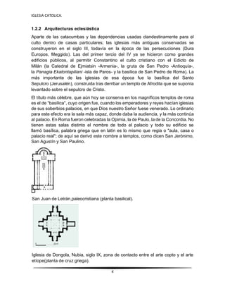 IGLESIA CATOLICA.
4
1.2.2 Arquitecturas eclesiástica
Aparte de las catacumbas y las dependencias usadas clandestinamente para el
culto dentro de casas particulares; las iglesias más antiguas conservadas se
construyeron en el siglo III, todavía en la época de las persecuciones (Dura
Europos, Meggido). Las del primer tercio del IV ya se hicieron como grandes
edificios públicos, al permitir Constantino el culto cristiano con el Edicto de
Milán (la Catedral de Ejmiatsin -Armenia-, la gruta de San Pedro -Antioquía-,
la Panagia Ekatontapiliani -isla de Paros- y la basílica de San Pedro de Roma). La
más importante de las iglesias de esa época fue la basílica del Santo
Sepulcro (Jerusalén), construida tras derribar un templo de Afrodita que se suponía
levantado sobre el sepulcro de Cristo.
El título más célebre, que aún hoy se conserva en los magníficos templos de roma
es el de "basílica", cuyo origen fue, cuando los emperadores y reyes hacían iglesias
de sus soberbios palacios, en que Dios nuestro Señor fuese venerado. Lo ordinario
para este efecto era la sala más capaz, donde daba la audiencia, y la más continúa
al palacio. En Roma fueron celebradas la Opimia, la de Paulo, la de la Concordia. No
tienen estas salas distinto el nombre de todo el palacio y todo su edificio se
llamó basílica, palabra griega que en latín es lo mismo que regia o "aula, casa o
palacio real"; de aquí se derivó este nombre a templos, como dicen San Jerónimo,
San Agustín y San Paulino.
San Juan de Letrán,paleocristiana (planta basilical).
Iglesia de Dongola, Nubia, siglo IX, zona de contacto entre el arte copto y el arte
etíope(planta de cruz griega).
 