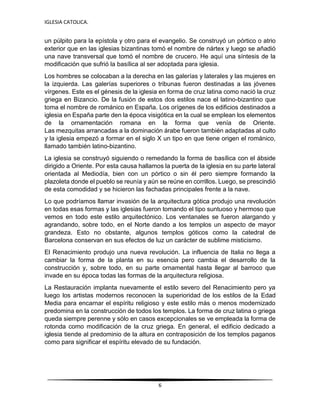 IGLESIA CATOLICA.
6
un púlpito para la epístola y otro para el evangelio. Se construyó un pórtico o atrio
exterior que en las iglesias bizantinas tomó el nombre de nártex y luego se añadió
una nave transversal que tomó el nombre de crucero. He aquí una síntesis de la
modificación que sufrió la basílica al ser adoptada para iglesia.
Los hombres se colocaban a la derecha en las galerías y laterales y las mujeres en
la izquierda. Las galerías superiores o tribunas fueron destinadas a las jóvenes
vírgenes. Este es el génesis de la iglesia en forma de cruz latina como nació la cruz
griega en Bizancio. De la fusión de estos dos estilos nace el latino-bizantino que
toma el nombre de románico en España. Los orígenes de los edificios destinados a
iglesia en España parte den la época visigótica en la cual se emplean los elementos
de la ornamentación romana en la forma que venía de Oriente.
Las mezquitas arrancadas a la dominación árabe fueron también adaptadas al culto
y la iglesia empezó a formar en el siglo X un tipo en que tiene origen el románico,
llamado también latino-bizantino.
La iglesia se construyó siguiendo o remedando la forma de basílica con el ábside
dirigido a Oriente. Por esta causa hallamos la puerta de la iglesia en su parte lateral
orientada al Mediodía, bien con un pórtico o sin él pero siempre formando la
plazoleta donde el pueblo se reunía y aún se reúne en corrillos. Luego, se prescindió
de esta comodidad y se hicieron las fachadas principales frente a la nave.
Lo que podríamos llamar invasión de la arquitectura gótica produjo una revolución
en todas esas formas y las iglesias fueron tomando el tipo suntuoso y hermoso que
vemos en todo este estilo arquitectónico. Los ventanales se fueron alargando y
agrandando, sobre todo, en el Norte dando a los templos un aspecto de mayor
grandeza. Esto no obstante, algunos templos góticos como la catedral de
Barcelona conservan en sus efectos de luz un carácter de sublime misticismo.
El Renacimiento produjo una nueva revolución. La influencia de Italia no llega a
cambiar la forma de la planta en su esencia pero cambia el desarrollo de la
construcción y, sobre todo, en su parte ornamental hasta llegar al barroco que
invade en su época todas las formas de la arquitectura religiosa.
La Restauración implanta nuevamente el estilo severo del Renacimiento pero ya
luego los artistas modernos reconocen la superioridad de los estilos de la Edad
Media para encarnar el espíritu religioso y este estilo más o menos modernizado
predomina en la construcción de todos los templos. La forma de cruz latina o griega
queda siempre perenne y sólo en casos excepcionales se ve empleada la forma de
rotonda como modificación de la cruz griega. En general, el edificio dedicado a
iglesia tiende al predominio de la altura en contraposición de los templos paganos
como para significar el espíritu elevado de su fundación.
 