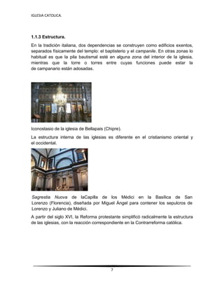 IGLESIA CATOLICA.
7
1.1.3 Estructura.
En la tradición italiana, dos dependencias se construyen como edificios exentos,
separados físicamente del templo: el baptisterio y el campanile. En otras zonas lo
habitual es que la pila bautismal esté en alguna zona del interior de la iglesia,
mientras que la torre o torres entre cuyas funciones puede estar la
de campanario están adosadas.
Iconostasio de la iglesia de Bellapais (Chipre).
La estructura interna de las iglesias es diferente en el cristianismo oriental y
el occidental.
Sagrestia Nuova de laCapilla de los Médici en la Basílica de San
Lorenzo (Florencia), diseñada por Miguel Ángel para contener los sepulcros de
Lorenzo y Juliano de Médici.
A partir del siglo XVI, la Reforma protestante simplificó radicalmente la estructura
de las iglesias, con la reacción correspondiente en la Contrarreforma católica.
 
