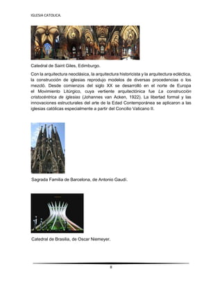 IGLESIA CATOLICA.
8
Catedral de Saint Giles, Edimburgo.
Con la arquitectura neoclásica, la arquitectura historicista y la arquitectura ecléctica,
la construcción de iglesias reprodujo modelos de diversas procedencias o los
mezcló. Desde comienzos del siglo XX se desarrolló en el norte de Europa
el Movimiento Litúrgico, cuya vertiente arquitectónica fue La construcción
cristocéntrica de iglesias (Johannes van Acken, 1922). La libertad formal y las
innovaciones estructurales del arte de la Edad Contemporánea se aplicaron a las
iglesias católicas especialmente a partir del Concilio Vaticano II.
Sagrada Familia de Barcelona, de Antonio Gaudí.
Catedral de Brasilia, de Oscar Niemeyer.
 