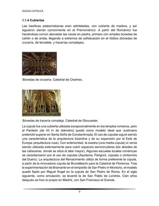IGLESIA CATOLICA.
9
1.1.4 Cubiertas
Las basílicas paleocristianas eran adinteladas, con cubierta de madera, y así
siguieron siendo comúnmente en el Prerrománico. A partir del Románico fue
haciéndose común abovedar las naves en piedra, primero con simples bóvedas de
cañón o de arista, llegando a extremos de sofisticación en el Gótico (bóvedas de
crucería, de tercelete, y tracerías complejas).
Bóvedas de crucería. Catedral de Chartres.
Bóvedas de tracería compleja. Catedral de Gloucester.
La cúpula fue una cubierta utilizada excepcionalmente en los templos romanos, pero
el Panteón (de 43 m de diámetro) quedó como modelo ideal que Justiniano
pretendió superar en Santa Sofía de Constantinopla. El uso de cúpulas siguió siendo
una característica de la arquitectura bizantina y de su expansión por el Este de
Europa (arquitectura rusa). Con anterioridad, la exedra (una media cúpula) sí venía
siendo utilizada extensamente para cubrir espacios semicirculares (los ábsides de
las cabeceras, donde se sitúa el altar mayor). Algunas escuelas locales románicas
se caracterizaron por el uso de cúpulas (Aquitania, Perigord, cúpulas o cimborrios
del Duero). La arquitectura del Renacimiento utilizó de forma preferente la cúpula,
a partir de la innovadora cúpula de Brunelleschi para la Catedral de Florencia. Tras
la experimentación de Bramante en el tempietto de San Pietro in Montorio, el modelo
quedó fijado por Miguel Ángel en la cúpula de San Pedro de Roma. En el siglo
siguiente, como emulación, se levantó la de San Pablo de Londres. Cien años
después se hizo lo propio en Madrid, con San Francisco el Grande.
 