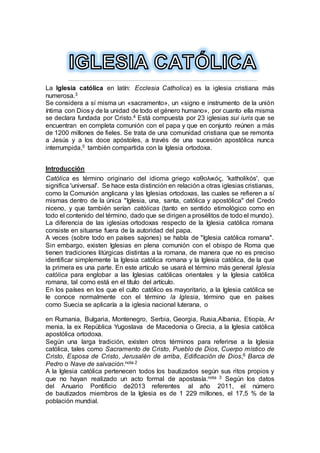 La Iglesia católica en latín: Ecclesia Catholica) es la iglesia cristiana más
numerosa.3
Se considera a sí misma un «sacramento», un «signo e instrumento de la unión
íntima con Diosy de la unidad de todo el género humano», por cuanto ella misma
se declara fundada por Cristo.4 Está compuesta por 23 iglesias sui iuris que se
encuentran en completa comunión con el papa y que en conjunto reúnen a más
de 1200 millones de fieles. Se trata de una comunidad cristiana que se remonta
a Jesús y a los doce apóstoles, a través de una sucesión apostólica nunca
interrumpida,5 también compartida con la Iglesia ortodoxa.
Introducción
Católica es término originario del idioma griego καθολικός, 'katholikós', que
significa 'universal'. Se hace esta distinción en relación a otras iglesias cristianas,
como la Comunión anglicana y las Iglesias ortodoxas, las cuales se refieren a sí
mismas dentro de la única "Iglesia, una, santa, católica y apostólica" del Credo
niceno, y que también serían católicas (tanto en sentido etimológico como en
todo el contenido del término, dado que se dirigen a prosélitos de todo el mundo).
La diferencia de las iglesias ortodoxas respecto de la Iglesia católica romana
consiste en situarse fuera de la autoridad del papa.
A veces (sobre todo en países sajones) se habla de "Iglesia católica romana".
Sin embargo, existen Iglesias en plena comunión con el obispo de Roma que
tienen tradiciones litúrgicas distintas a la romana, de manera que no es preciso
identificar simplemente la Iglesia católica romana y la Iglesia católica, de la que
la primera es una parte. En este artículo se usará el término más general Iglesia
católica para englobar a las Iglesias católicas orientales y la Iglesia católica
romana, tal como está en el título del artículo.
En los países en los que el culto católico es mayoritario, a la Iglesia católica se
le conoce normalmente con el término la Iglesia, término que en países
como Suecia se aplicaría a la iglesia nacional luterana, o
en Rumania, Bulgaria, Montenegro, Serbia, Georgia, Rusia,Albania, Etiopía, Ar
menia, la ex República Yugoslava de Macedonia o Grecia, a la Iglesia católica
apostólica ortodoxa.
Según una larga tradición, existen otros términos para referirse a la Iglesia
católica, tales como Sacramento de Cristo, Pueblo de Dios, Cuerpo místico de
Cristo, Esposa de Cristo, Jerusalén de arriba, Edificación de Dios,6 Barca de
Pedro o Nave de salvación.nota 2
A la Iglesia católica pertenecen todos los bautizados según sus ritos propios y
que no hayan realizado un acto formal de apostasía.nota 3 Según los datos
del Anuario Pontificio de2013 referentes al año 2011, el número
de bautizados miembros de la Iglesia es de 1 229 millones, el 17,5 % de la
población mundial.
 