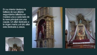 En su interior destaca la
belleza de sus altares
segundarios tallados en
madera una a cada lado de
la nave principal con una
cúpula. Un altar dedicado a
la virgen maría y el otro altar
esta dedicada a Jesús.
 