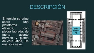 DESCRIPCIÓN
El templo se erige
sobre una
plataforma
elevada, con
piedra labrada, de
fuerte acento
barroco y planta
de cruz latina, De
una sola nave.
NAVE
PRICIP
AL
 