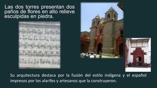 Las dos torres presentan dos
paños de flores en alto relieve
esculpidas en piedra.
Su arquitectura destaca por la fusión del estilo indígena y el español
impresos por los alarifes y artesanos que la construyeron.
 
