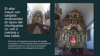 El altar
mayor con
cargada
ornamentaci
ón típico del
churrigueres
co, con 2
cuerpos y
tres calles.
El término churrigueresco proviene del apellido
Churriguera. Los Churriguera fueron una familia de
arquitectos barrocos cuya obra se caracterizó
porque presentó una recargada decoración.
 
