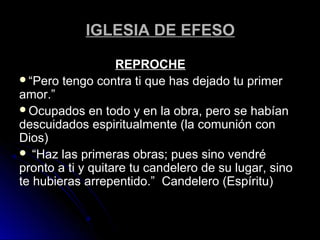 IGLESIA DE EFESOIGLESIA DE EFESO
REPROCHEREPROCHE
““Pero tengo contra ti que has dejado tu primerPero tengo contra ti que has dejado tu primer
amor.”amor.”
Ocupados en todo y en la obra, pero se habíanOcupados en todo y en la obra, pero se habían
descuidados espiritualmente (la comunión condescuidados espiritualmente (la comunión con
Dios)Dios)
 ““Haz las primeras obras; pues sino vendréHaz las primeras obras; pues sino vendré
pronto a ti y quitare tu candelero de su lugar, sinopronto a ti y quitare tu candelero de su lugar, sino
te hubieras arrepentido.” Candelero (Espíritu)te hubieras arrepentido.” Candelero (Espíritu)
 