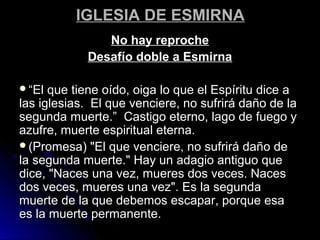 IGLESIA DE ESMIRNAIGLESIA DE ESMIRNA
No hay reprocheNo hay reproche
Desafío doble a EsmirnaDesafío doble a Esmirna
““El que tiene oído, oiga lo que el Espíritu dice aEl que tiene oído, oiga lo que el Espíritu dice a
las iglesias. El que venciere, no sufrirá daño de lalas iglesias. El que venciere, no sufrirá daño de la
segunda muerte.” Castigo eterno, lago de fuego ysegunda muerte.” Castigo eterno, lago de fuego y
azufre, muerte espiritual eterna.azufre, muerte espiritual eterna.
(Promesa) "El que venciere, no sufrirá daño de(Promesa) "El que venciere, no sufrirá daño de
la segunda muerte." Hay un adagio antiguo quela segunda muerte." Hay un adagio antiguo que
dice, "Naces una vez, mueres dos veces. Nacesdice, "Naces una vez, mueres dos veces. Naces
dos veces, mueres una vez". Es la segundados veces, mueres una vez". Es la segunda
muerte de la que debemos escapar, porque esamuerte de la que debemos escapar, porque esa
es la muerte permanente.es la muerte permanente.
 