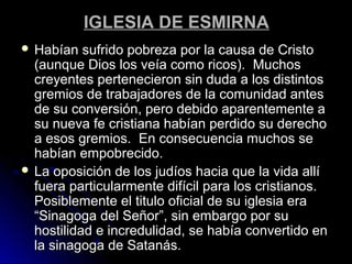 IGLESIA DE ESMIRNAIGLESIA DE ESMIRNA
 Habían sufrido pobreza por la causa de CristoHabían sufrido pobreza por la causa de Cristo
(aunque Dios los veía como ricos). Muchos(aunque Dios los veía como ricos). Muchos
creyentes pertenecieron sin duda a los distintoscreyentes pertenecieron sin duda a los distintos
gremios de trabajadores de la comunidad antesgremios de trabajadores de la comunidad antes
de su conversión, pero debido aparentemente ade su conversión, pero debido aparentemente a
su nueva fe cristiana habían perdido su derechosu nueva fe cristiana habían perdido su derecho
a esos gremios. En consecuencia muchos sea esos gremios. En consecuencia muchos se
habían empobrecido.habían empobrecido.
 La oposición de los judíos hacia que la vida allíLa oposición de los judíos hacia que la vida allí
fuera particularmente difícil para los cristianos.fuera particularmente difícil para los cristianos.
Posiblemente el titulo oficial de su iglesia eraPosiblemente el titulo oficial de su iglesia era
“Sinagoga del Señor”, sin embargo por su“Sinagoga del Señor”, sin embargo por su
hostilidad e incredulidad, se había convertido enhostilidad e incredulidad, se había convertido en
la sinagoga de Satanás.la sinagoga de Satanás.
 
