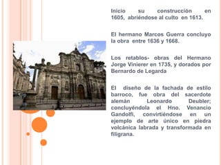Inicio su construcción en 1605,  abriéndose al culto  en 1613.El hermano Marcos Guerra concluyo la obra  entre 1636 y 1668.Los retablos- obras del Hermano Jorge Vinierer en 1735, y dorados por Bernardo de LegardaEl  diseño de la fachada de estilo barroco, fue obra del sacerdote alemán Leonardo Deubler; concluyéndola el Hno. Venancio Gandolfi, convirtiéndose en un ejemplo de arte único en piedra volcánica labrada y transformada en filigrana.