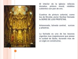 Al interior de la iglesia: relieves dorados, pintura mural, retablos cubiertos con pan de oro.Cuadros de pintura colonial, como los de Nicolás Javier Goribar llamada la SERIE DE LOS PROFETAS.Artesonado, bóveda central,  surcos y pilastras.La fachada es uno de los tesoros vigentes mas majestuosos que posee la cuidad de Quito, durando mas de un siglo en construirse.