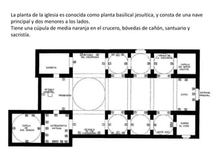 La planta de la iglesia es conocida como planta basilical jesuítica, y consta de una nave
principal y dos menores a los lados.
Tiene una cúpula de media naranja en el crucero, bóvedas de cañón, santuario y
sacristía.
 