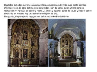 El retablo del altar mayor es una magnífica composición del más puro estilo barroco
churigueresco. Es obra del maestro entallador Juan de Salas, quien utilizó para su
realización 447 piezas de cedro y roble, 21 alisos y algunos palos de sauce y lloque. Sobre
el tallado en madera hay una cobertura de pan de oro.
El sagrario, de pura plata repujada es del maestro Pedro Gutiérrez
 