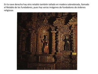 En la nave derecha hay otro retablo también tallado en madera sobredorada, llamado
el Retablo de los fundadores, pues hay varias imágenes de fundadores de órdenes
religiosas
 