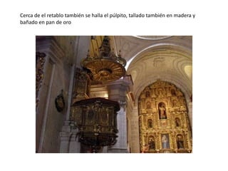 Cerca de el retablo también se halla el púlpito, tallado también en madera y
bañado en pan de oro
 