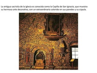 La antigua sacristía de la iglesia es conocida como la Capilla de San Ignacio, que muestra
su hermoso arte decorativo, con un extraordinario colorido en sus paredes y su cúpula.
 
