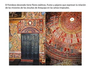 El frondoso decorado tiene flores exóticas, frutos y pájaros que expresan la relación
de las misiones de los Jesuítas de Arequipa en las selvas tropicales.
 