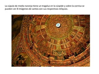 La cúpula de media naranja tiene un tragaluz en la cúspide y sobre la cornisa se
pueden ver 8 imágenes de santos con sus respectivas reliquias.
 