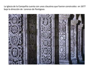 La Iglesia de la Compañía cuenta con unos claustros que fueron construidos en 1677
bajo la dirección de Lorenzo de Pantigoso.
 