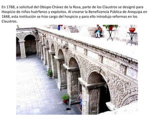En 1788, a solicitud del Obispo Chávez de la Rosa, parte de los Claustros se designó para
Hospicio de niños huérfanos y expósitos. Al crearse la Beneficencia Pública de Arequipa en
1848, esta institución se hizo cargo del hospicio y para ello introdujo reformas en los
Claustros.
 