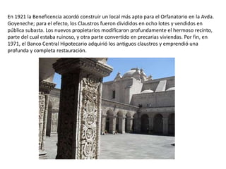 En 1921 la Beneficencia acordó construir un local más apto para el Orfanatorio en la Avda.
Goyeneche; para el efecto, los Claustros fueron divididos en ocho lotes y vendidos en
pública subasta. Los nuevos propietarios modificaron profundamente el hermoso recinto,
parte del cual estaba ruinoso, y otra parte convertido en precarias viviendas. Por fin, en
1971, el Banco Central Hipotecario adquirió los antiguos claustros y emprendió una
profunda y completa restauración.
 