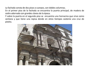 La fachada consta de dos pisos o cuerpos, con dobles columnas.
En el primer piso de la fachada se encuentra la puerta principal, de madera de
cedro adornada con grandes clavos de la época.
Y sobre la puerta en el segundo piso se encuentra una hornacina que sirve como
ventana y que tiene una repisa donde en otros tiempos sostenía una cruz de
piedra.
 