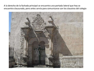 A la derecha de la fachada principal se encuentra una portada lateral que hoy se
encuentra clausurada, pero antes servía para comunicarse con los claustros del colegio
 