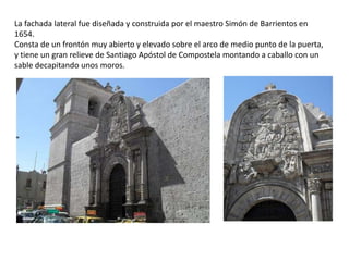 La fachada lateral fue diseñada y construida por el maestro Simón de Barrientos en
1654.
Consta de un frontón muy abierto y elevado sobre el arco de medio punto de la puerta,
y tiene un gran relieve de Santiago Apóstol de Compostela montando a caballo con un
sable decapitando unos moros.
 