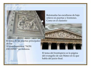 Retomadas las esculturas de bajo relieve en puertas y frontones. Como en el clasismoEl tema de las puertas principales de los 10 mandamientos “NON OCCIDEE” no mataras.El tema del frontispicio es la página del evangelio de san Mateo en la que habla del juicio final.