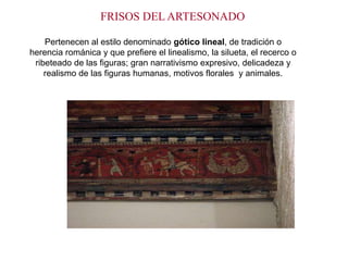 FRISOS DEL ARTESONADO

    Pertenecen al estilo denominado gótico lineal, de tradición o
herencia románica y que prefiere el linealismo, la silueta, el recerco o
 ribeteado de las figuras; gran narrativismo expresivo, delicadeza y
    realismo de las figuras humanas, motivos florales y animales.
 