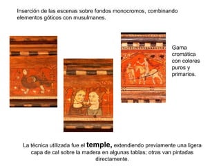 Inserción de las escenas sobre fondos monocromos, combinando
elementos góticos con musulmanes.




                                                            Gama
                                                            cromática
                                                            con colores
                                                            puros y
                                                            primarios.




  La técnica utilizada fue el temple, extendiendo previamente una ligera
     capa de cal sobre la madera en algunas tablas; otras van pintadas
                                directamente.
 