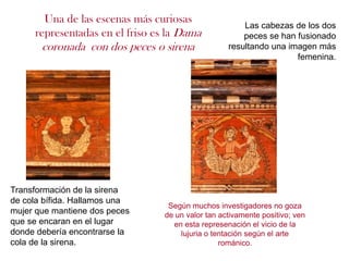 Una de las escenas más curiosas
                                                       Las cabezas de los dos
     representadas en el friso es la Dama              peces se han fusionado
       coronada con dos peces o sirena             resultando una imagen más
                                                                    femenina.




Transformación de la sirena
de cola bífida. Hallamos una
                                  Según muchos investigadores no goza
mujer que mantiene dos peces     de un valor tan activamente positivo; ven
que se encaran en el lugar         en esta represenación el vicio de la
donde debería encontrarse la         lujuria o tentación según el arte
cola de la sirena.                               románico.
 