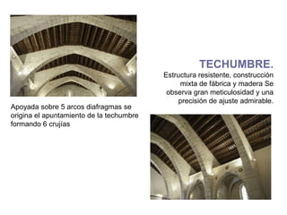 TECHUMBRE.
                                          Estructura resistente, construcción
                                               mixta de fábrica y madera Se
                                           observa gran meticulosidad y una
                                              precisión de ajuste admirable.
Apoyada sobre 5 arcos diafragmas se
origina el apuntamiento de la techumbre
formando 6 crujías
 