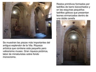 Restos primitivos formados por
                                             ladrillos de barro bizcochados y
                                             en las esquinas pequeños
                                             ladrillos góticos que presentan
                                             leones enmarcados dentro de
                                             una doble cenefa




Se muestran las piezas más importantes del
antiguo esplendor de la Vila. Riqueza
artística que contiene este pequeño pero
valiosísimo museo. Gran riqueza pictórica,
labor de miniaturistas sobre fondo
monocromo.
 