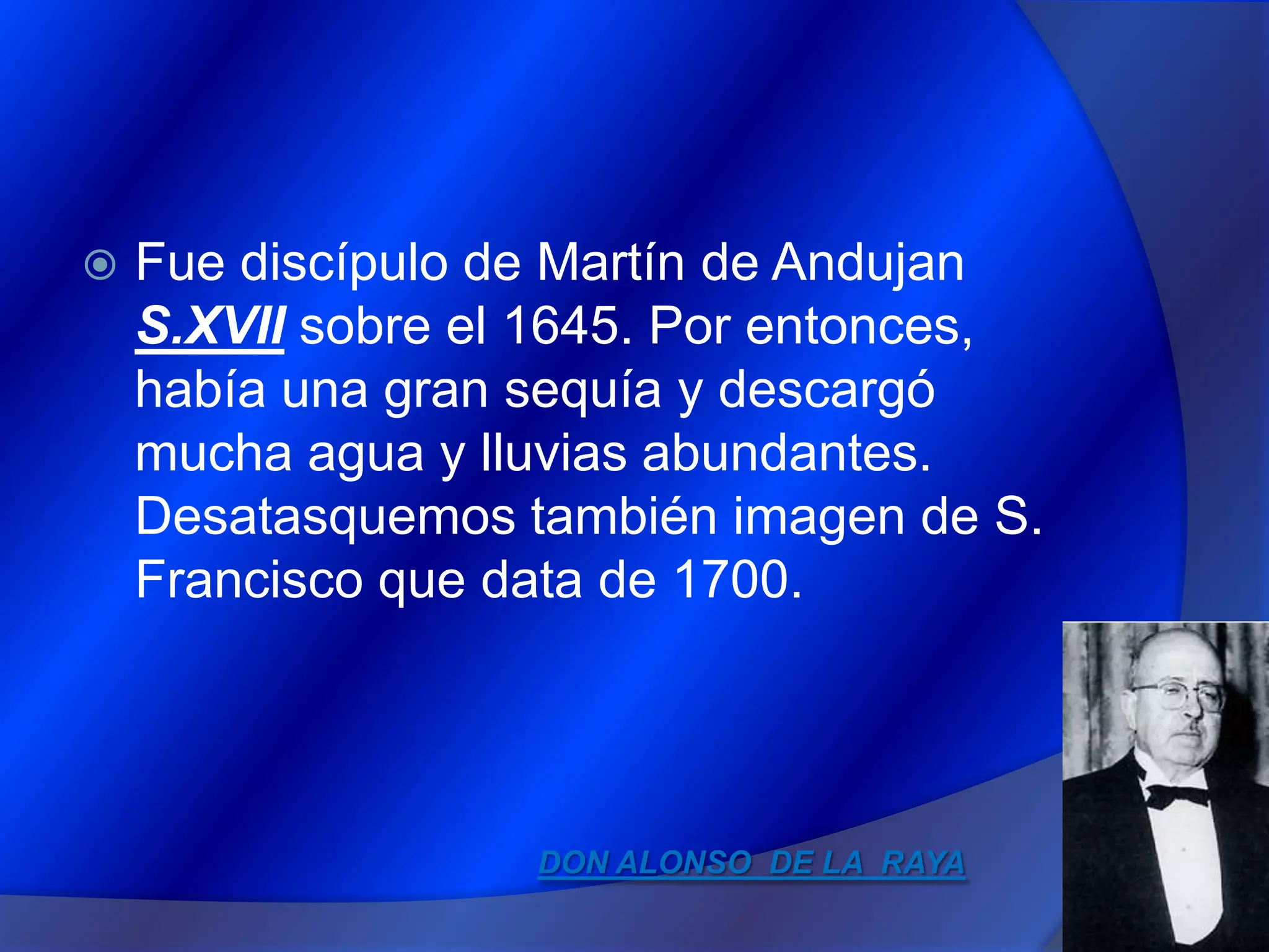 Fue discípulo de Martín de AndujanS.XVII sobre el 1645. Por entonces, había una gran sequía y descargó mucha agua y lluvias abundantes. Desatasquemos también imagen de S. Francisco que data de 1700.DON ALONSO DE LA RAYA