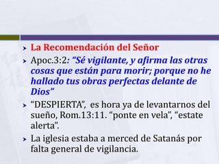   La Recomendación del Señor
   Apoc.3:2: “Sé vigilante, y afirma las otras
    cosas que están para morir; porque no he
    hallado tus obras perfectas delante de
    Dios”
   “DESPIERTA”, es hora ya de levantarnos del
    sueño, Rom.13:11. “ponte en vela”, “estate
    alerta”.
   La iglesia estaba a merced de Satanás por
    falta general de vigilancia.
 