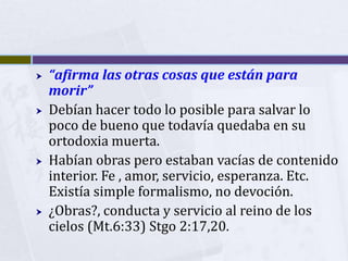    “afirma las otras cosas que están para
    morir”
   Debían hacer todo lo posible para salvar lo
    poco de bueno que todavía quedaba en su
    ortodoxia muerta.
   Habían obras pero estaban vacías de contenido
    interior. Fe , amor, servicio, esperanza. Etc.
    Existía simple formalismo, no devoción.
   ¿Obras?, conducta y servicio al reino de los
    cielos (Mt.6:33) Stgo 2:17,20.
 