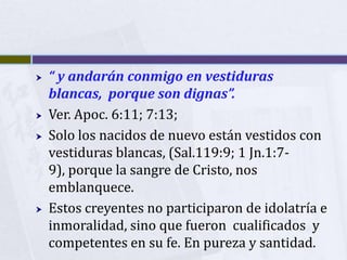    “ y andarán conmigo en vestiduras
    blancas, porque son dignas”.
   Ver. Apoc. 6:11; 7:13;
   Solo los nacidos de nuevo están vestidos con
    vestiduras blancas, (Sal.119:9; 1 Jn.1:7-
    9), porque la sangre de Cristo, nos
    emblanquece.
   Estos creyentes no participaron de idolatría e
    inmoralidad, sino que fueron cualificados y
    competentes en su fe. En pureza y santidad.
 